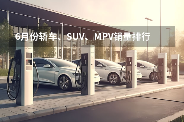 6月份轿车、SUV、MPV销量排行榜出炉，多款车型销量现“井喷”！（上半年卖得最好的十款SUV，比亚迪占4席，燃油车压力大）