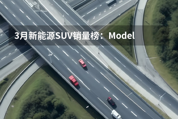 3月新能源SUV销量榜：Model Y第一，理想三车上榜 比亚迪强势依旧，理想渐入佳境，4月新能源SUV销量榜解读