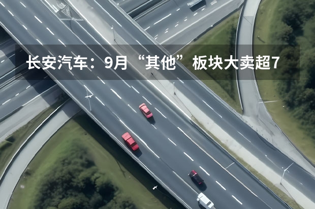 长安汽车：9月“其他”板块大卖超7万辆，仍被广汽集团反超（长安新能源汽车）