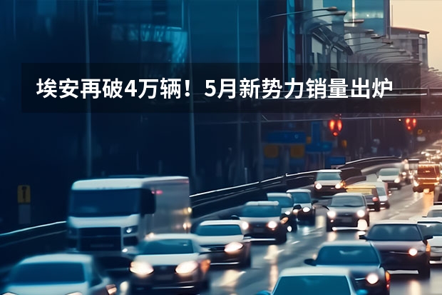 埃安再破4万辆！5月新势力销量出炉 小鹏、蔚来不及理想（理想遥遥领先，哪吒紧随其后，5月10家新势力销量排行）