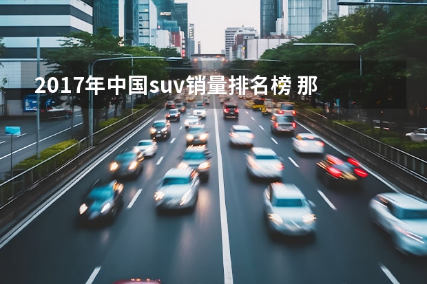 2017年中国suv销量排名榜 那几款SUV值得买？