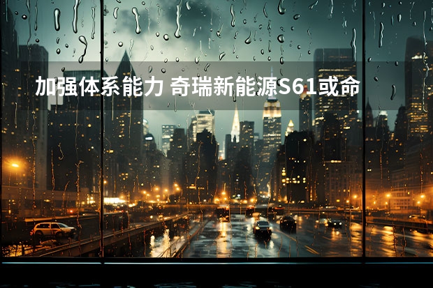 加强体系能力 奇瑞新能源S61或命名eQ5（款奇瑞小蚂蚁新能源汽车价格的详细解析）