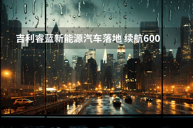 吉利睿蓝新能源汽车落地 续航600公里，零百加速6.8秒，睿蓝7仅11.77万起