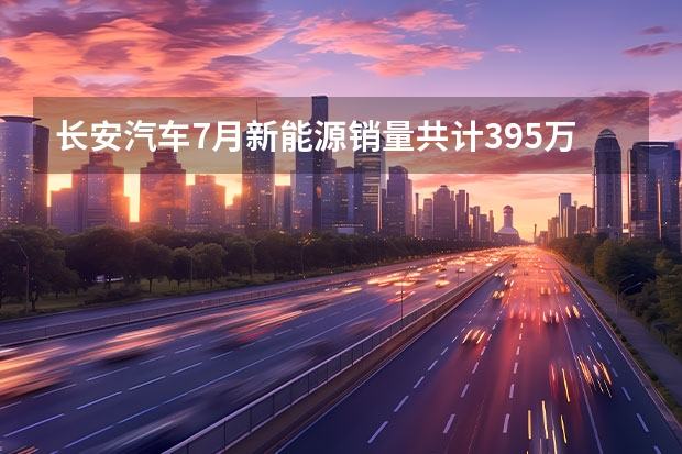 长安汽车7月新能源销量共计3.95万辆 同比增长62.8%（长安新能源汽车）