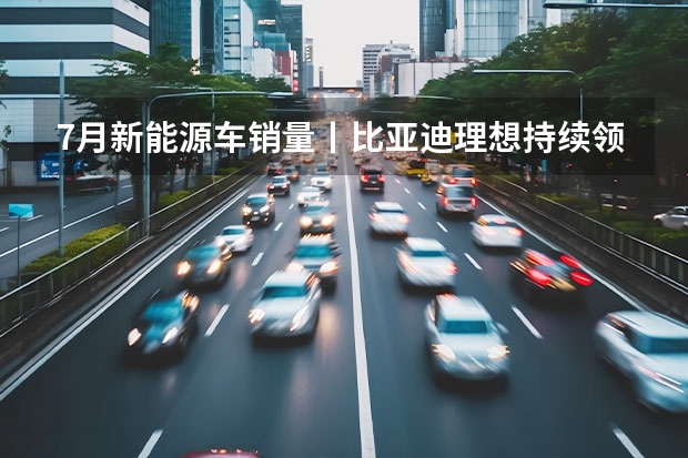 7月新能源车销量丨比亚迪/理想持续领跑，合资车企开始反击（7月新势力：蔚来突破2万辆！ 8家车企创历史新高！）