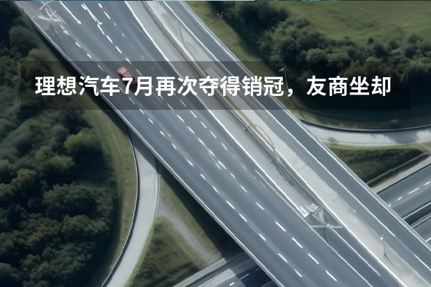 理想汽车7月再次夺得销冠，友商坐却坐不住了？（网传理想明年销量预测80万辆，到底是飘了还是真有实力？）