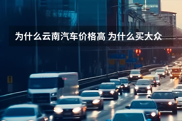 为什么云南汽车价格高 为什么买大众车在石家庄比云南这边便宜2万多