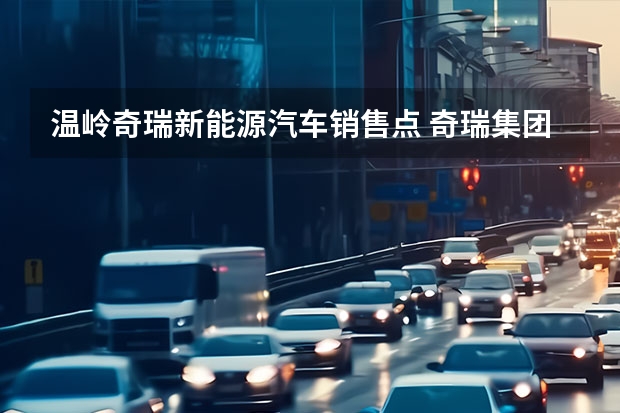 温岭奇瑞新能源汽车销售点 奇瑞集团旗下商用车成立新能源汽车科技公司