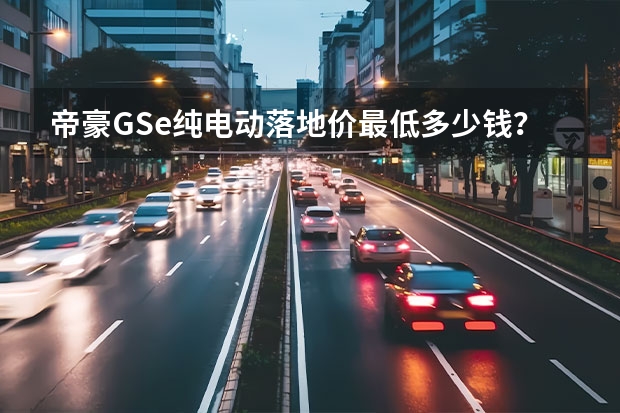 帝豪GSe纯电动落地价最低多少钱？帝豪GSe购车价