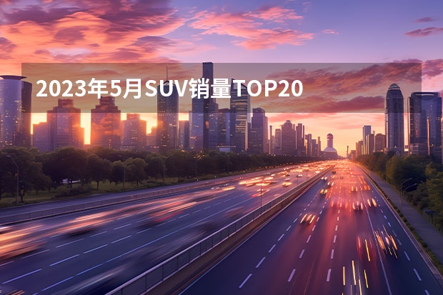 2023年5月SUV销量TOP20：自主“火力全开”（电动汽车销量排行榜）