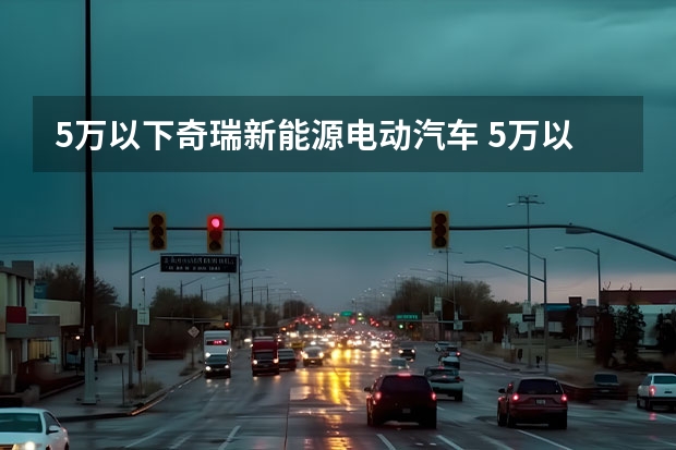 5万以下奇瑞新能源电动汽车 5万以下的新能源电动汽车