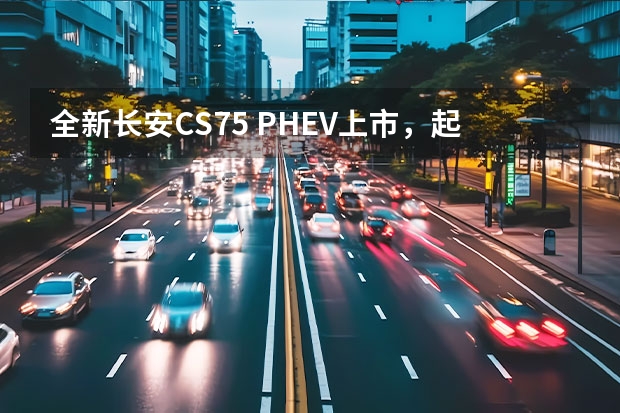 全新长安CS75 PHEV上市，起售价17.68万元（长安CS75 PHEV车型正式上市，售价区间17.68-20.78万元）