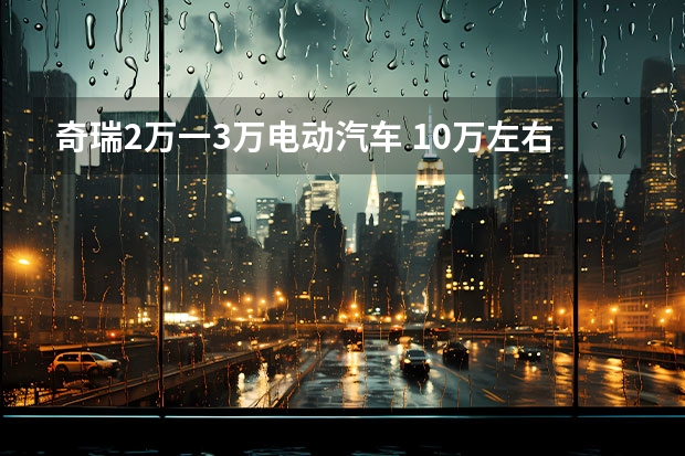 奇瑞2万一3万电动汽车 10万左右新能源汽车最值得买的车型