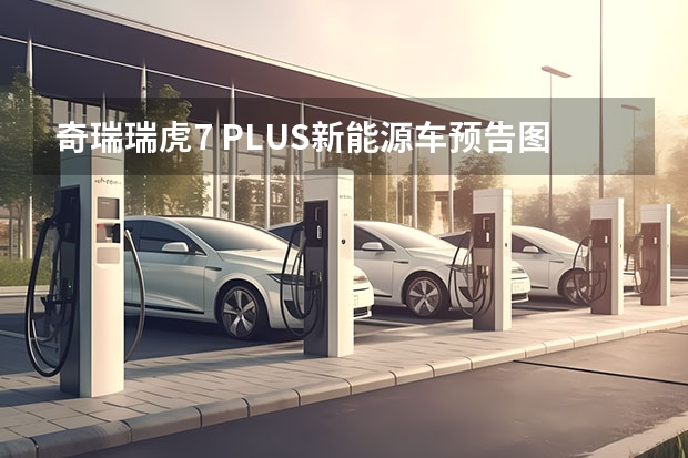 奇瑞瑞虎7 PLUS新能源车预告图 或为PHEV插混动力车型 纯电中型SUV，全铝车身打造，奇瑞舒享家仅12.99万起