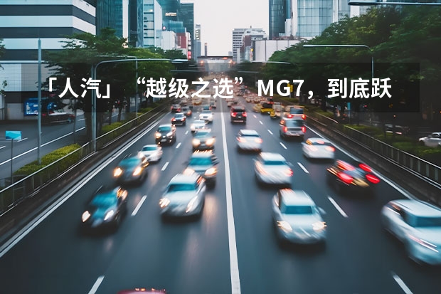 「人汽」“越级之选”MG7，到底跃升了哪些层级？