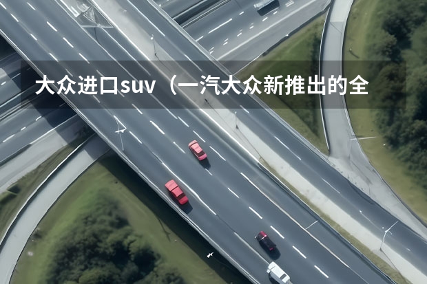 大众进口suv（一汽大众新推出的全新SUV车型——探影（上）：革新设计，强劲性能，领略时尚驾驶乐趣）