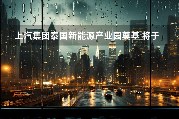 上汽集团泰国新能源产业园奠基 将于2025年建成（新能源电动车的相关产业）