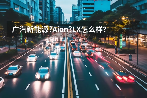 广汽新能源?Aion?LX怎么样？值得入手吗？