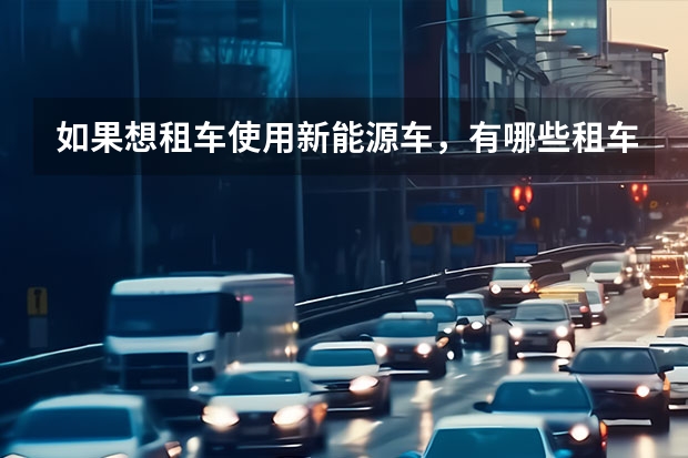 如果想租车使用新能源车，有哪些租车公司可以考虑？它们的服务质量如何？