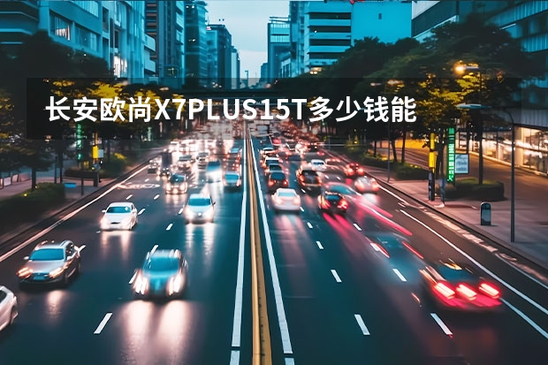 长安欧尚X7PLUS1.5T多少钱能落地？长安欧尚X7PLUS买车价