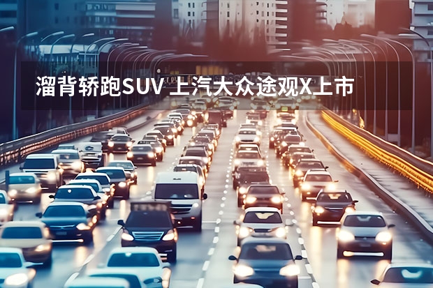 溜背轿跑SUV 上汽大众途观X上市：24.59万起 24.6万元-30.6万元 轿跑SUV途观X开启预售