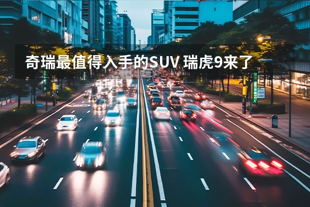 奇瑞最值得入手的SUV 瑞虎9来了，真·七座SUV，这才是“奇瑞王”