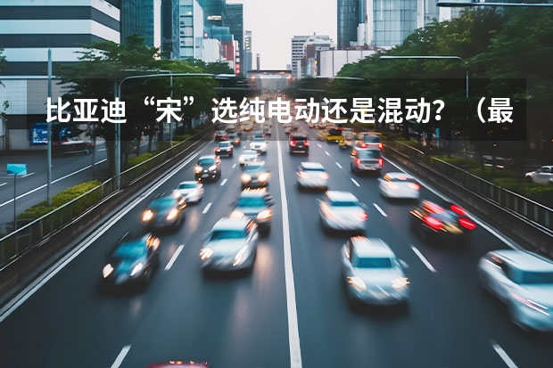 比亚迪“宋”选纯电动还是混动？（最省油混动SUV推荐它：比亚迪宋proDM）