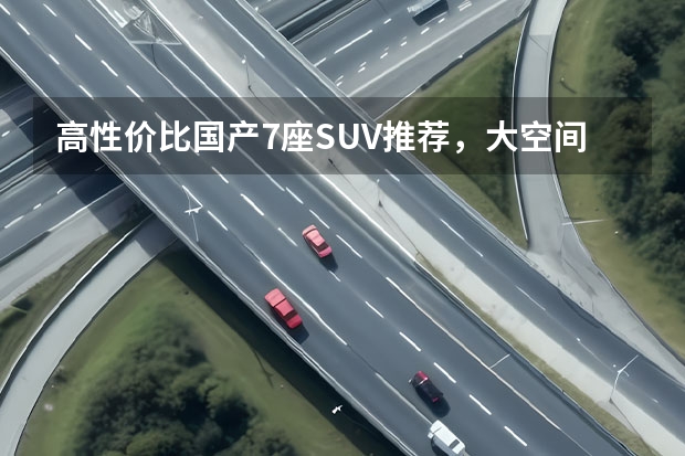 高性价比国产7座SUV推荐，大空间超实用 终于迎来六年免检，亲民平价国产七座MPV推荐