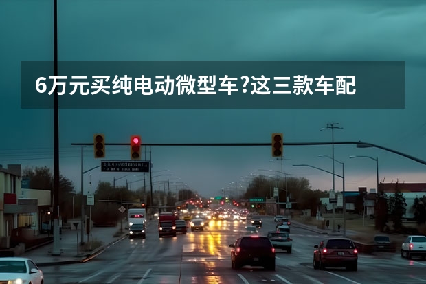 6万元买纯电动微型车?这三款车配 只想要一款代步车？推荐5款国产代步小车，最高不到10万！