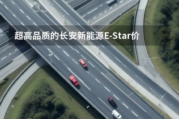 超高品质的长安新能源E-Star价格公布 预售7.28万（605km续航+实用配置 长安新能源CS55纯电版购车手册）