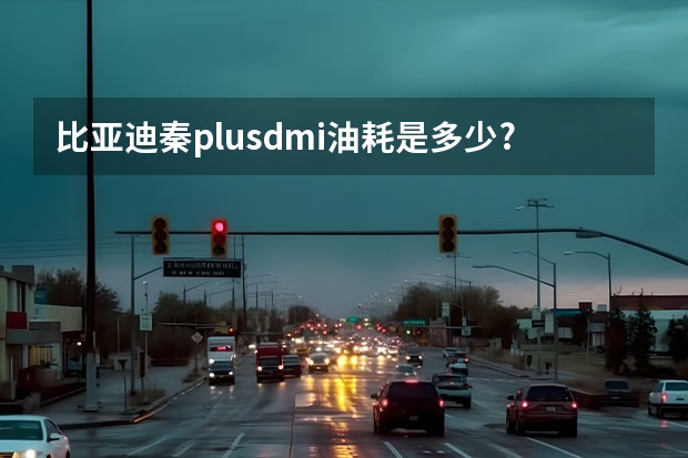 比亚迪秦plusdmi油耗是多少?