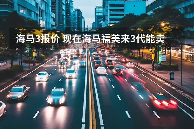 海马3报价 现在海马福美来3代能卖多少钱？我11年买的现在能卖多少？公里数15000不到？