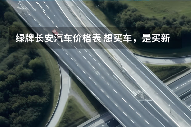 绿牌长安汽车价格表 想买车，是买新能源汽车好还是传统动力汽车好？