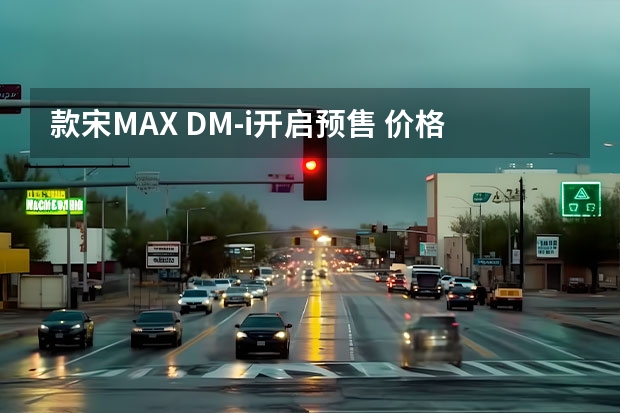 款宋MAX DM-i开启预售 价格14.68-17.38万元（14.58万起，油耗更出色，宋MAX DM-i哪款值得买）