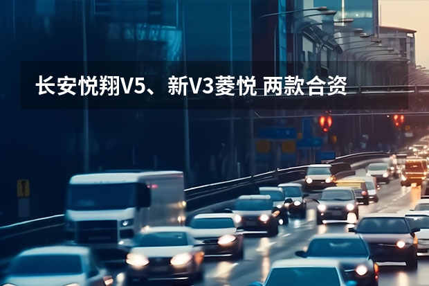 长安悦翔V5、新V3菱悦 两款合资背景的车怎么选？比较关注性能和品质