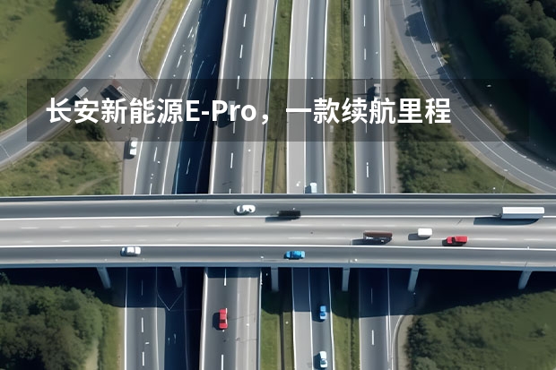 长安新能源E-Pro，一款续航里程突破400km的小型纯电SUV（605km续航+实用配置 长安新能源CS55纯电版购车手册）