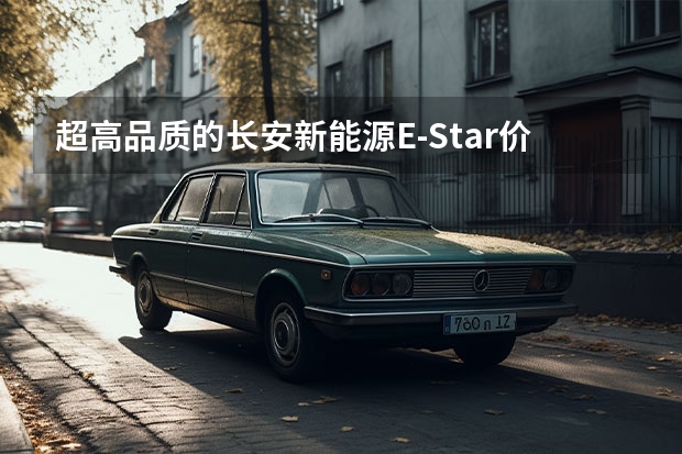 超高品质的长安新能源E-Star价格公布 预售7.28万（汽车下乡3.0时代！主推新能源，共计16款，均价5万多优惠5000左右）