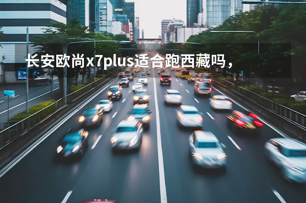 长安欧尚x7plus适合跑西藏吗，自驾车长安欧尚西藏旅游