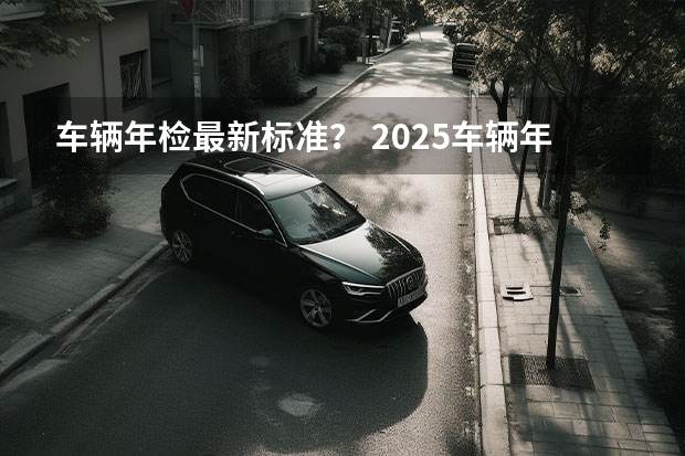 车辆年检最新标准？ 2025车辆年检新规定