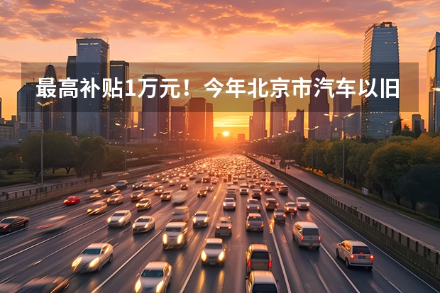 最高补贴1万元！今年北京市汽车以旧换新补贴实施细则发布 全国首批汽车以旧换新补贴已发放最高可享1万元补贴