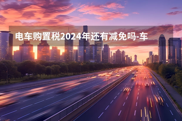 电车购置税2024年还有减免吗-车辆购置税2024年有优惠吗