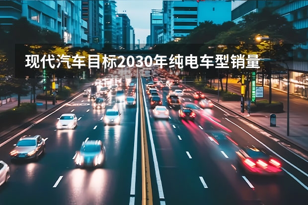 现代汽车目标2030年纯电车型销量187万辆 市场占有率7%（东风风神：2024年100%电动化，2025年销量50万）