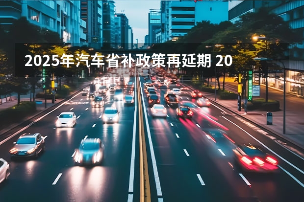 2025年汽车省补政策再延期 2025新能源汽车补贴政策