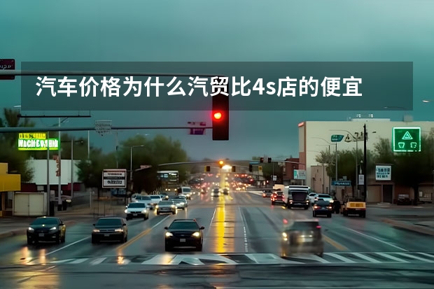 汽车价格为什么汽贸比4s店的便宜 汽贸店买车真的比4S店便宜很多吗？便宜在了哪里？