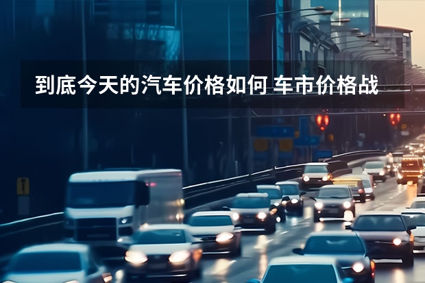 到底今天的汽车价格如何 车市价格战愈演愈烈，现在是买车的最佳时机？