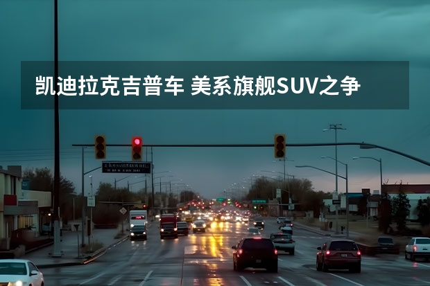 凯迪拉克吉普车 美系旗舰SUV之争，福特探险者与凯迪拉克XT6谁更胜一筹