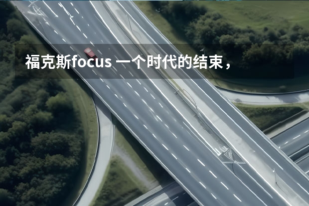 福克斯focus 一个时代的结束，曾连续7个月登顶销冠的福克斯悄然停产！