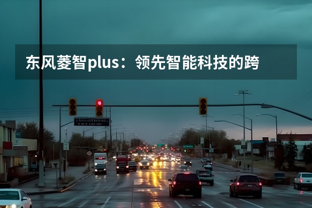 东风菱智plus：领先智能科技的跨界升级