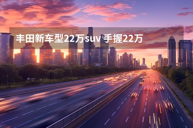 丰田新车型22万suv 手握22万选择SUV？不妨看看这四辆车