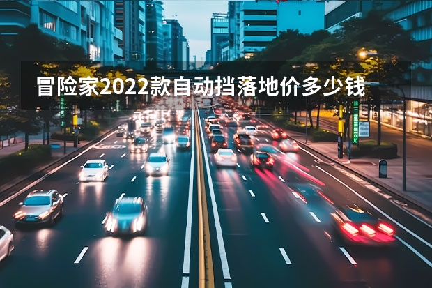 冒险家2022款自动挡落地价多少钱？冒险家购车价